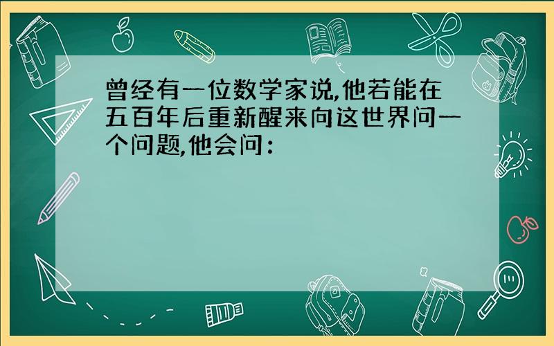 曾经有一位数学家说,他若能在五百年后重新醒来向这世界问一个问题,他会问：