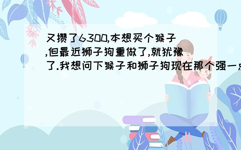 又攒了6300,本想买个猴子,但最近狮子狗重做了,就犹豫了.我想问下猴子和狮子狗现在那个强一点?最好帮忙分析下,