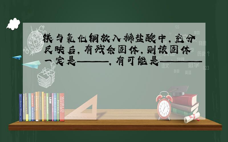 铁与氧化铜放入稀盐酸中,充分反映后,有残余固体,则该固体一定是———,有可能是————