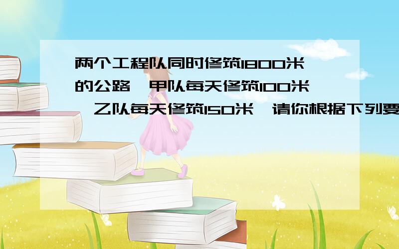 两个工程队同时修筑1800米的公路,甲队每天修筑100米,乙队每天修筑150米,请你根据下列要就编拟一道应用题：