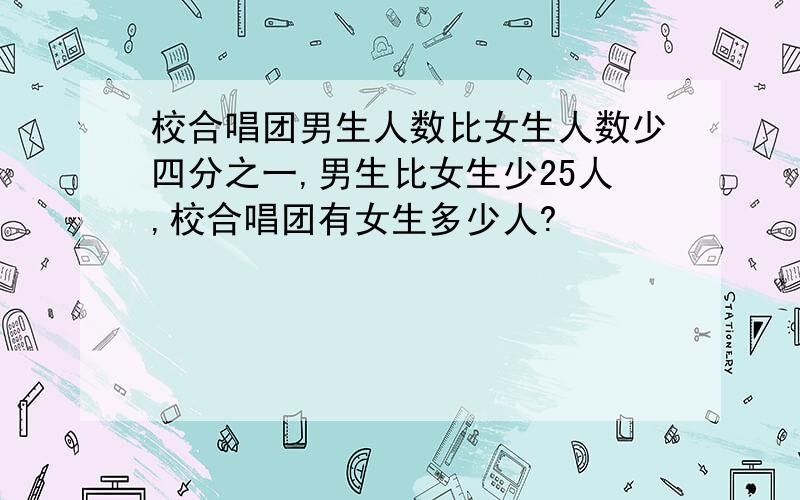 校合唱团男生人数比女生人数少四分之一,男生比女生少25人,校合唱团有女生多少人?