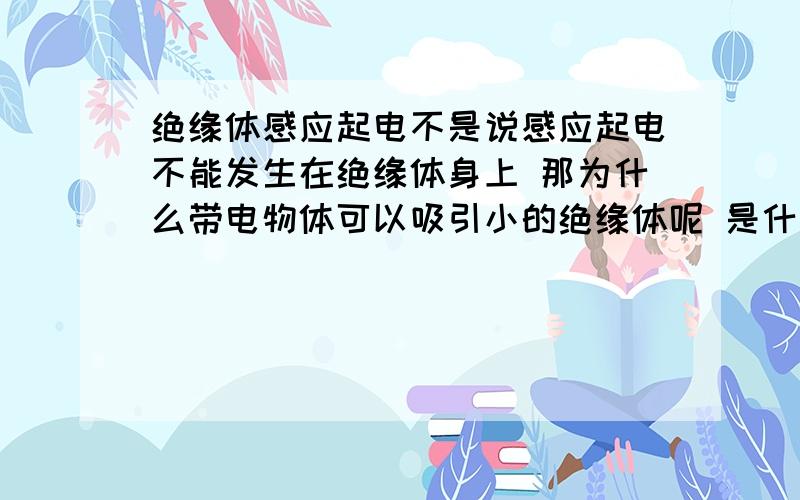 绝缘体感应起电不是说感应起电不能发生在绝缘体身上 那为什么带电物体可以吸引小的绝缘体呢 是什么原理