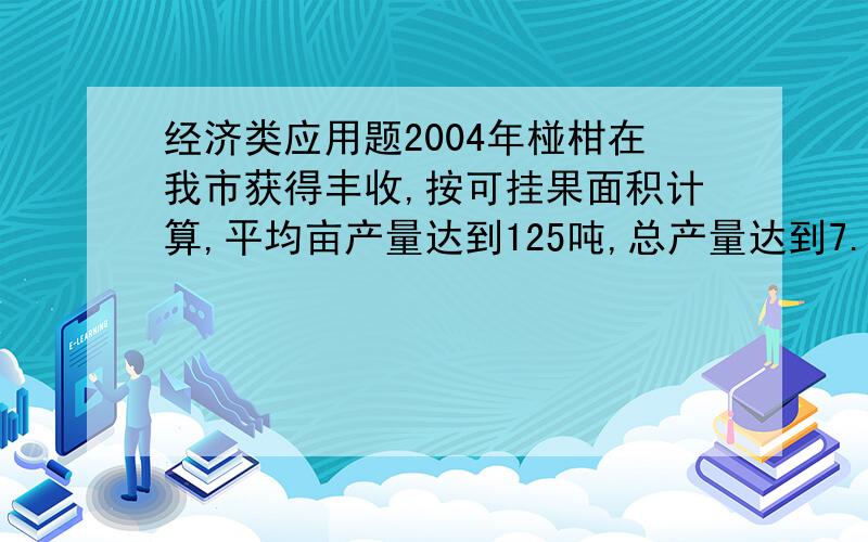 经济类应用题2004年椪柑在我市获得丰收,按可挂果面积计算,平均亩产量达到125吨,总产量达到7.68万吨.2005年全