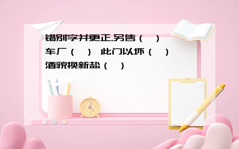 错别字并更正.另售（ ） 仃车厂（ ） 此门以坏（ ） 酒貌换新盐（ ）