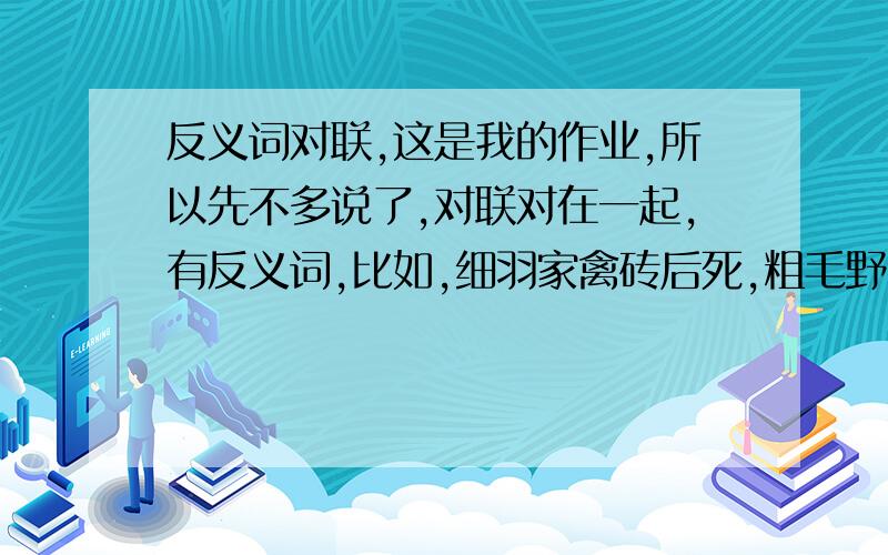 反义词对联,这是我的作业,所以先不多说了,对联对在一起,有反义词,比如,细羽家禽砖后死,粗毛野兽石先生.你们自己对对看吧