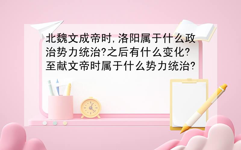 北魏文成帝时,洛阳属于什么政治势力统治?之后有什么变化?至献文帝时属于什么势力统治?