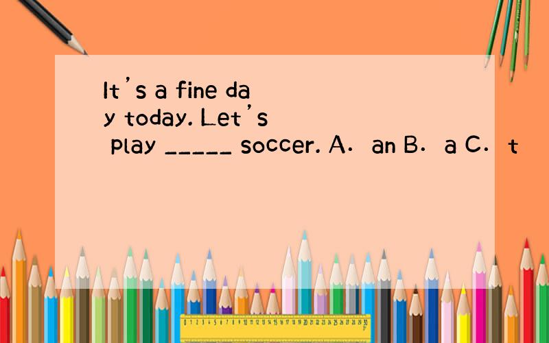 It’s a fine day today. Let’s play _____ soccer. A．an B．a C．t