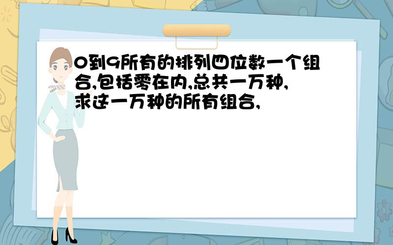 0到9所有的排列四位数一个组合,包括零在内,总共一万种,求这一万种的所有组合,