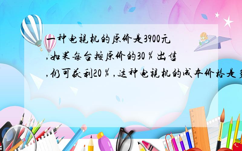 一种电视机的原价是3900元,如果每台按原价的30％出售,仍可获利20％,这种电视机的成本价格是多少元