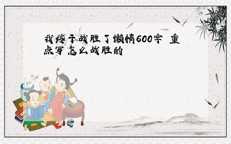 我终于战胜了懒惰600字 重点写怎么战胜的