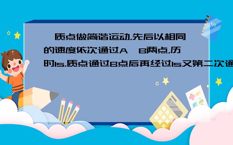 一质点做简谐运动，先后以相同的速度依次通过A、B两点，历时1s，质点通过B点后再经过1s又第二次通过B点，在这两秒内质点