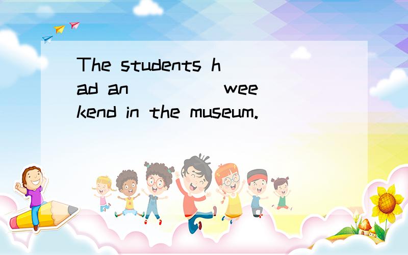 The students had an ____ weekend in the museum.