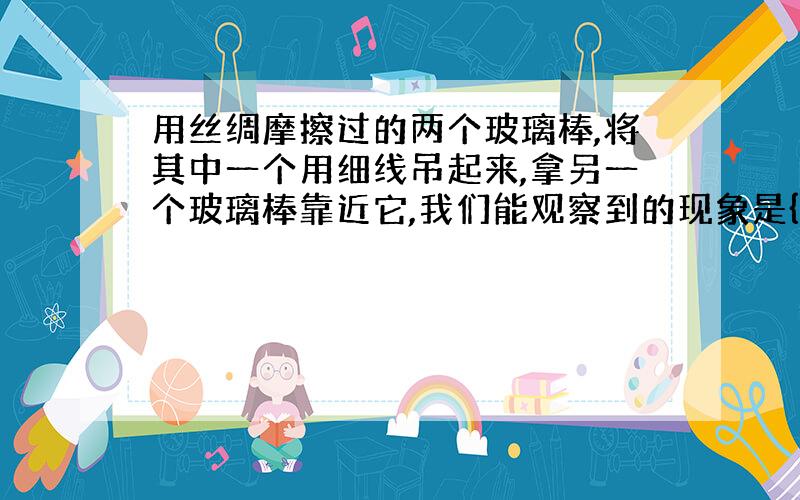 用丝绸摩擦过的两个玻璃棒,将其中一个用细线吊起来,拿另一个玻璃棒靠近它,我们能观察到的现象是{}这表明