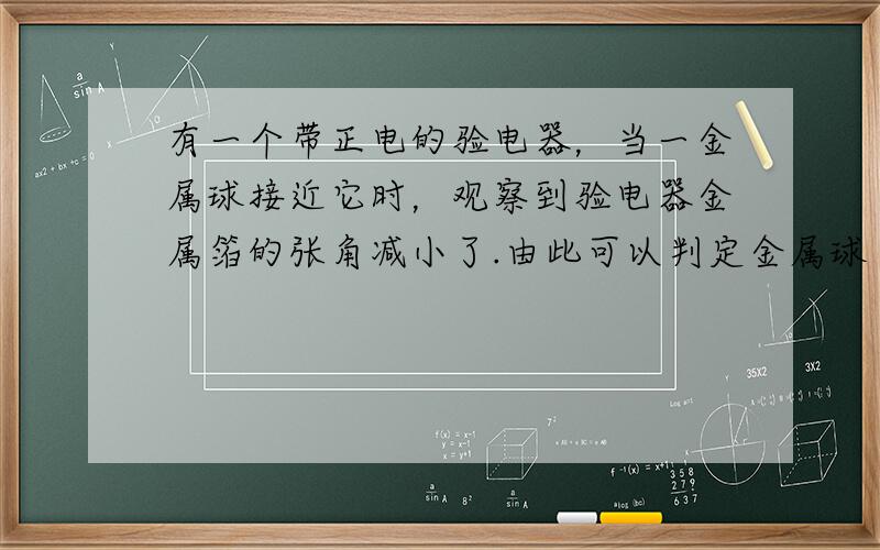 有一个带正电的验电器，当一金属球接近它时，观察到验电器金属箔的张角减小了.由此可以判定金属球（　　）