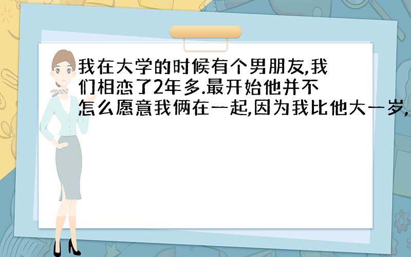 我在大学的时候有个男朋友,我们相恋了2年多.最开始他并不怎么愿意我俩在一起,因为我比他大一岁,所以当他大四的时候我已经上