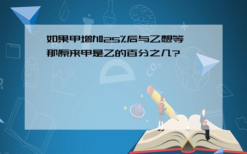 如果甲增加25%后与乙想等,那原来甲是乙的百分之几?