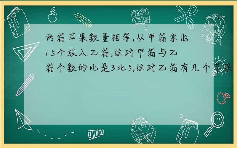 两箱苹果数量相等,从甲箱拿出15个放入乙箱,这时甲箱与乙箱个数的比是3比5,这时乙箱有几个苹果