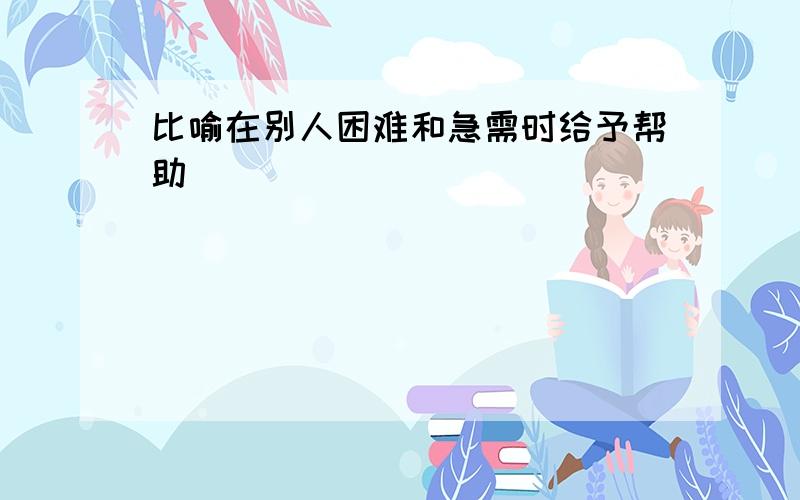 比喻在别人困难和急需时给予帮助