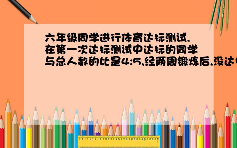 六年级同学进行体育达标测试,在第一次达标测试中达标的同学与总人数的比是4:5,经两周锻炼后,没达标的同学