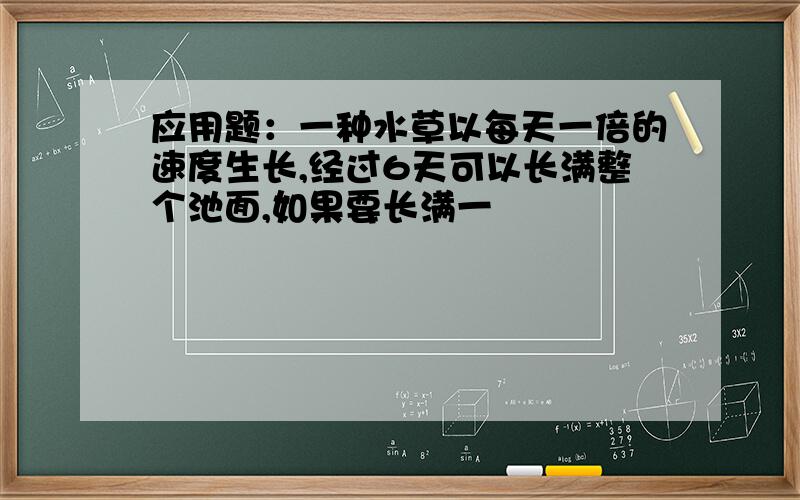 应用题：一种水草以每天一倍的速度生长,经过6天可以长满整个池面,如果要长满一