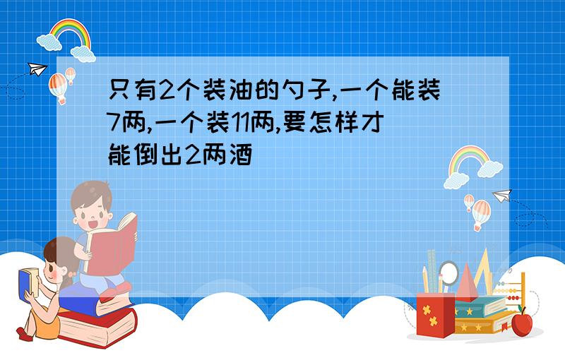 只有2个装油的勺子,一个能装7两,一个装11两,要怎样才能倒出2两酒