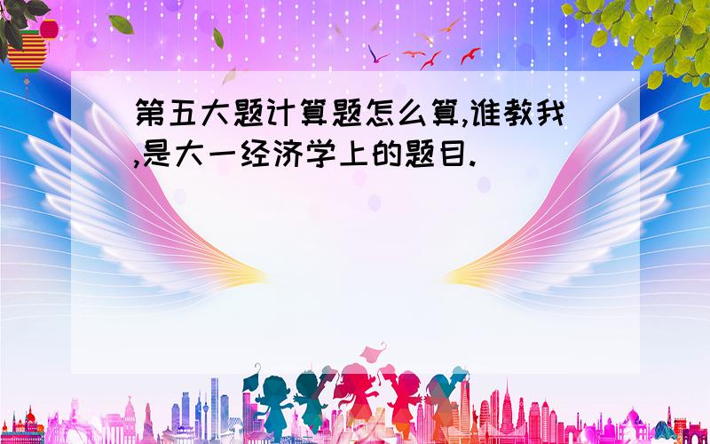 第五大题计算题怎么算,谁教我,是大一经济学上的题目.