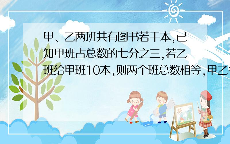 甲、乙两班共有图书若干本,已知甲班占总数的七分之三,若乙班给甲班10本,则两个班总数相等,甲乙各有几本