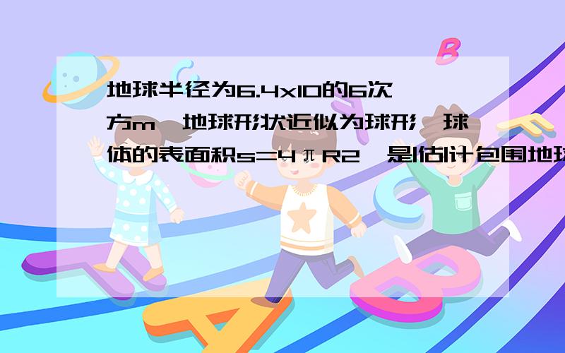 地球半径为6.4x10的6次方m,地球形状近似为球形,球体的表面积s=4πR2,是|估|计包围地球的大气的总质量