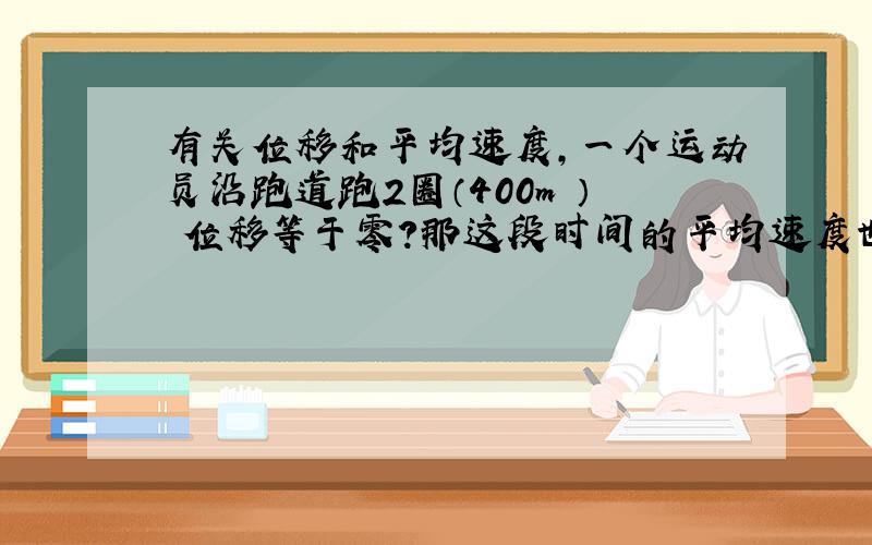有关位移和平均速度,一个运动员沿跑道跑2圈（400m ） 位移等于零?那这段时间的平均速度也等于零?
