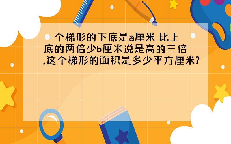 一个梯形的下底是a厘米 比上底的两倍少b厘米说是高的三倍,这个梯形的面积是多少平方厘米?