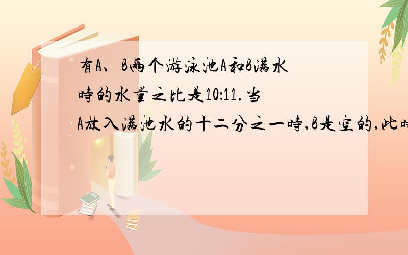 有A、B两个游泳池A和B满水时的水量之比是10：11.当A放入满池水的十二分之一时,B是空的,此时,用两个放水管继续放水