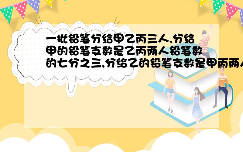 一批铅笔分给甲乙丙三人,分给甲的铅笔支数是乙丙两人铅笔数的七分之三,分给乙的铅笔支数是甲丙两人铅笔