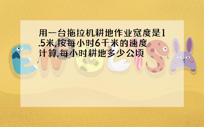 用一台拖拉机耕地作业宽度是1.5米,按每小时6千米的速度计算,每小时耕地多少公顷