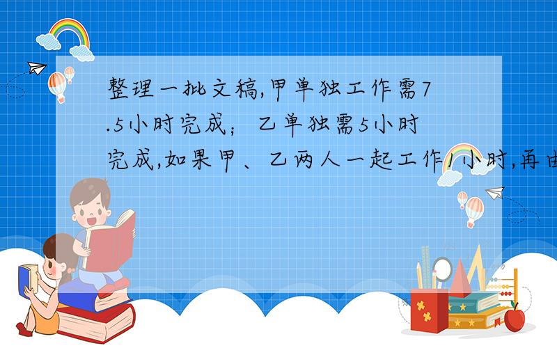 整理一批文稿,甲单独工作需7.5小时完成；乙单独需5小时完成,如果甲、乙两人一起工作1小时,再由乙完