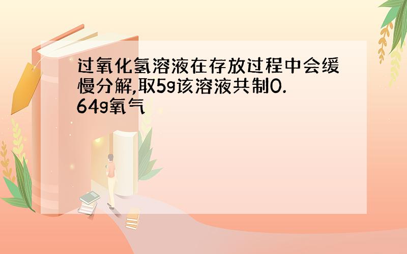 过氧化氢溶液在存放过程中会缓慢分解,取5g该溶液共制0.64g氧气