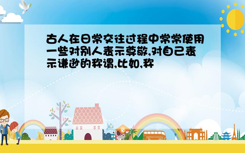 古人在日常交往过程中常常使用一些对别人表示尊敬,对自己表示谦逊的称谓,比如,称