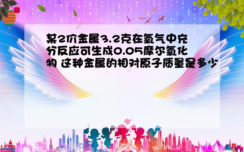 某2价金属3.2克在氧气中充分反应可生成0.05摩尔氧化物 这种金属的相对原子质量是多少