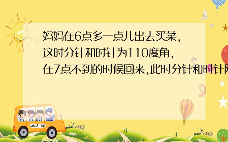 妈妈在6点多一点儿出去买菜,这时分针和时针为110度角,在7点不到的时候回来,此时分针和时针刚好又成110度角.请问：妈