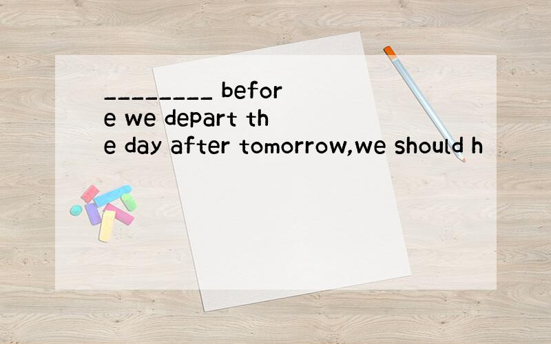 ________ before we depart the day after tomorrow,we should h