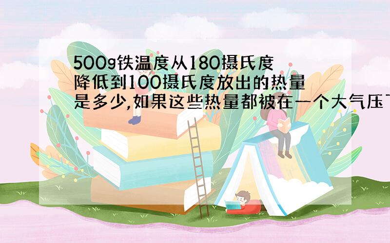 500g铁温度从180摄氏度降低到100摄氏度放出的热量是多少,如果这些热量都被在一个大气压下的55g,25摄氏度的水全