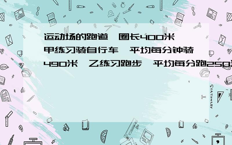 运动场的跑道一圈长400米,甲练习骑自行车,平均每分钟骑490米,乙练习跑步,平均每分跑250米,两人从