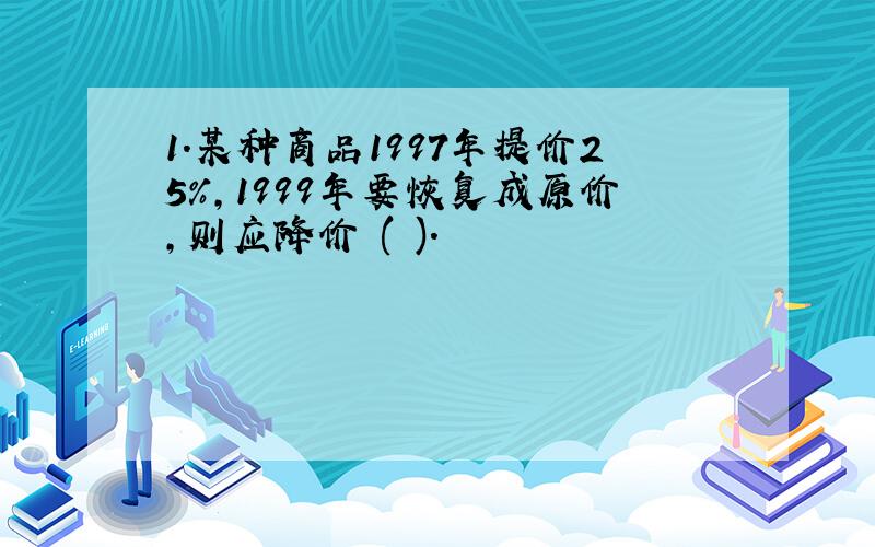 1．某种商品1997年提价25%,1999年要恢复成原价,则应降价 ( )．