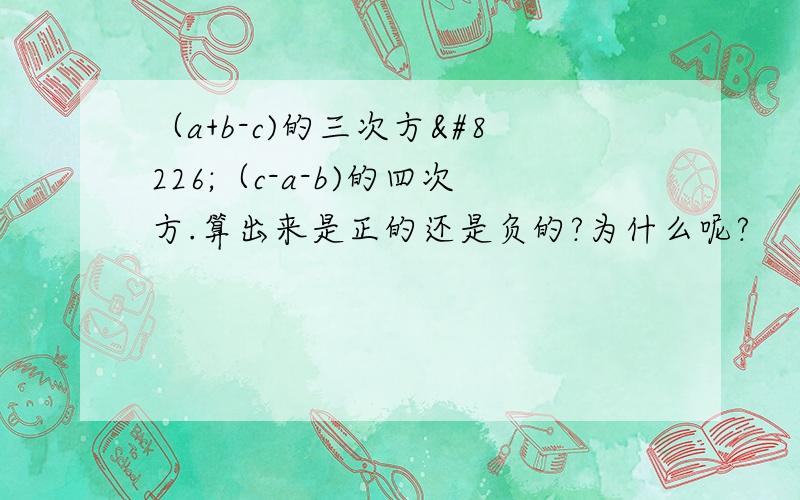 （a+b-c)的三次方•（c-a-b)的四次方.算出来是正的还是负的?为什么呢?