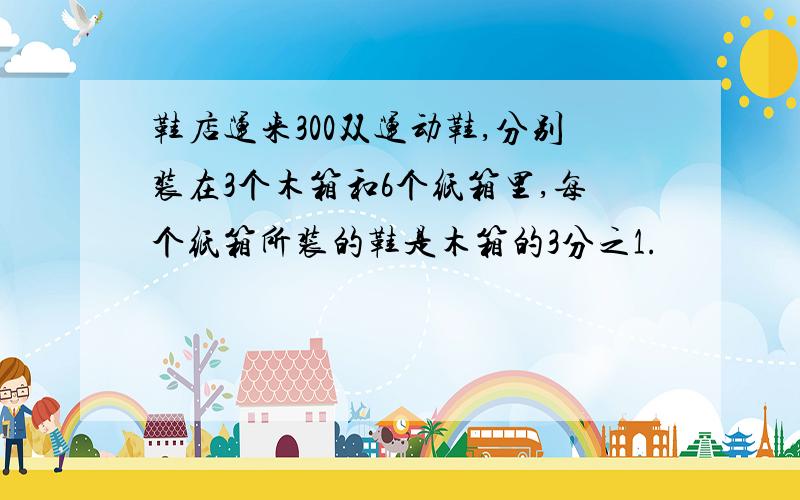 鞋店运来300双运动鞋,分别装在3个木箱和6个纸箱里,每个纸箱所装的鞋是木箱的3分之1.