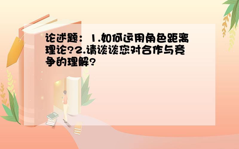 论述题：1.如何运用角色距离理论?2.请谈谈您对合作与竞争的理解?