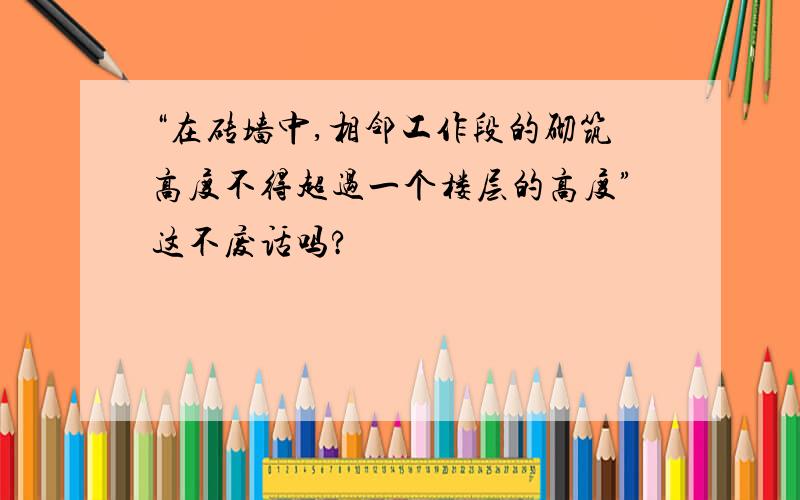 “在砖墙中,相邻工作段的砌筑高度不得超过一个楼层的高度”这不废话吗?