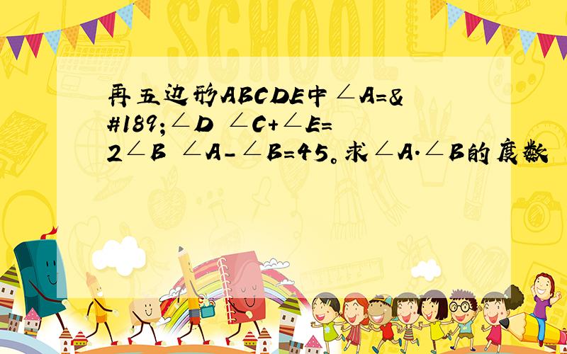 再五边形ABCDE中∠A=½∠D ∠C+∠E=2∠B ∠A-∠B=45°求∠A.∠B的度数