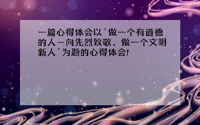 一篇心得体会以‘做一个有道德的人—向先烈致敬、做一个文明新人’为题的心得体会!