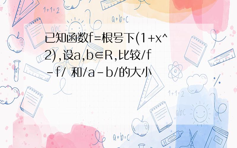 已知函数f=根号下(1+x^2),设a,b∈R,比较/f-f/ 和/a-b/的大小