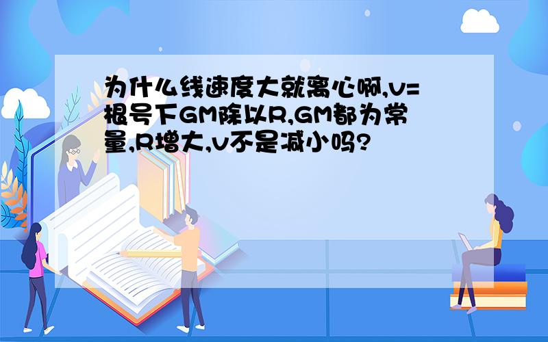 为什么线速度大就离心啊,v=根号下GM除以R,GM都为常量,R增大,v不是减小吗?